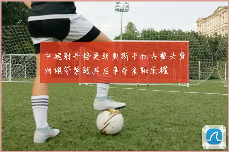 中超射手榜更新奥斯卡独占鳌头费利佩等紧随其后争夺金靴荣耀