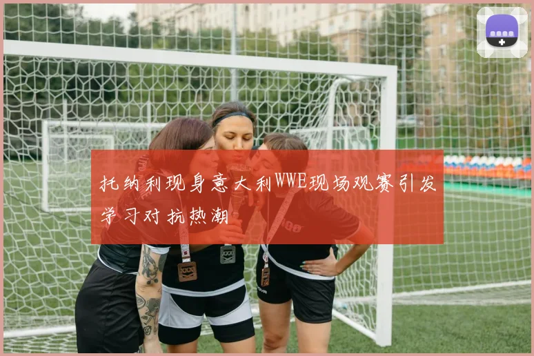 托纳利现身意大利WWE现场观赛引发学习对抗热潮