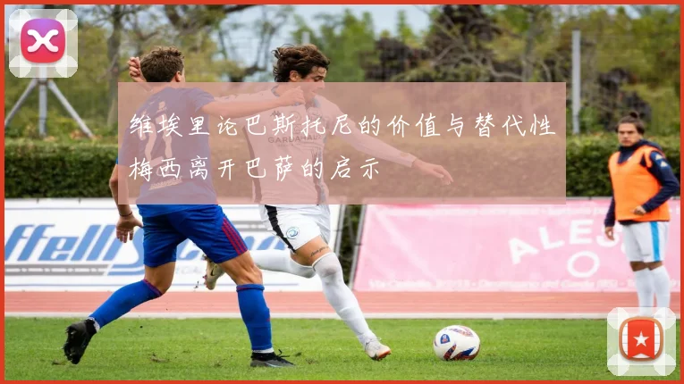 维埃里论巴斯托尼的价值与替代性梅西离开巴萨的启示
