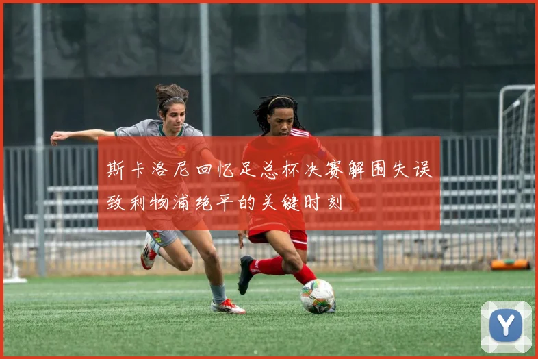 斯卡洛尼回忆足总杯决赛解围失误致利物浦绝平的关键时刻
