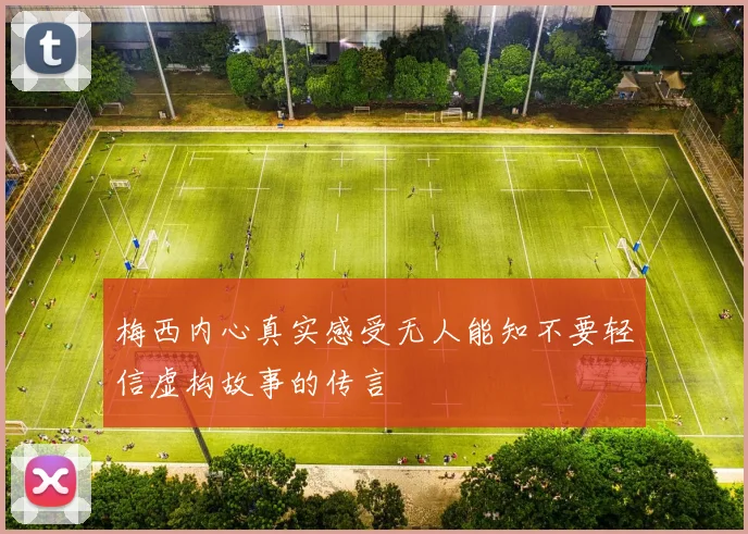 梅西内心真实感受无人能知不要轻信虚构故事的传言