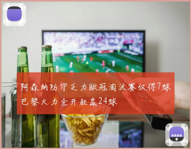 阿森纳防守乏力欧冠淘汰赛仅得7球巴黎火力全开狂轰24球