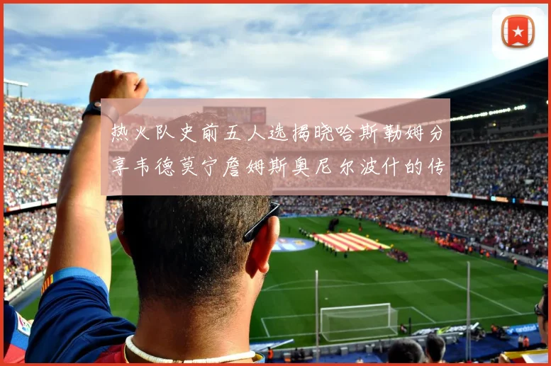 热火队史前五人选揭晓哈斯勒姆分享韦德莫宁詹姆斯奥尼尔波什的传奇地位