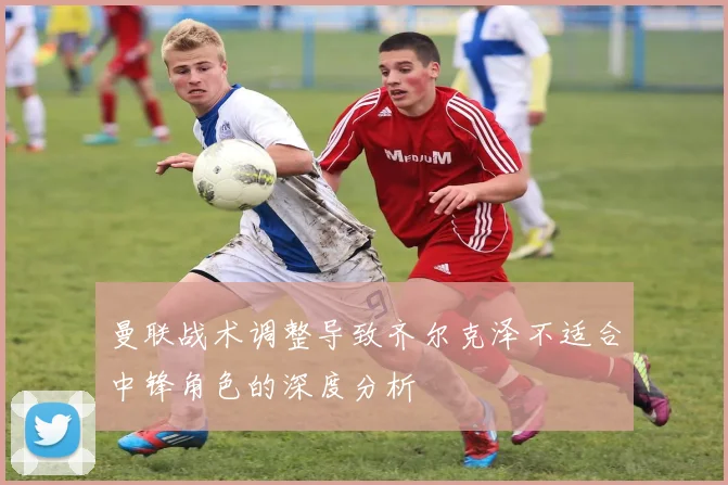 曼联战术调整导致齐尔克泽不适合中锋角色的深度分析