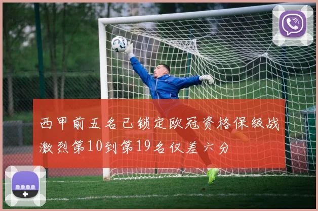 西甲前五名已锁定欧冠资格保级战激烈第10到第19名仅差六分