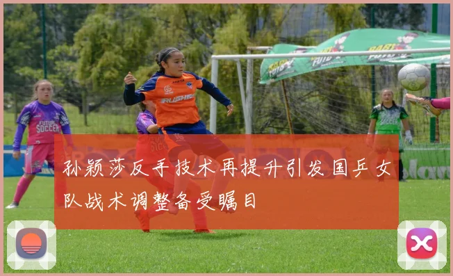 孙颖莎反手技术再提升引发国乒女队战术调整备受瞩目
