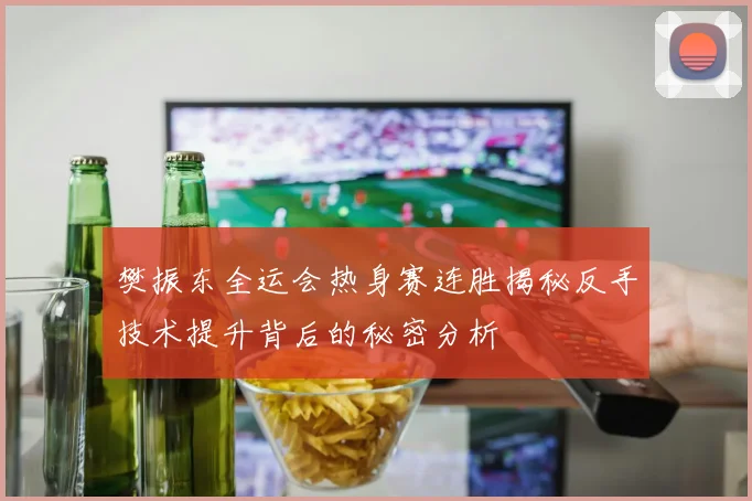 樊振东全运会热身赛连胜揭秘反手技术提升背后的秘密分析
